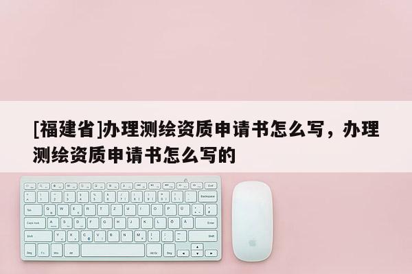 [福建省]辦理測繪資質(zhì)申請書怎么寫，辦理測繪資質(zhì)申請書怎么寫的