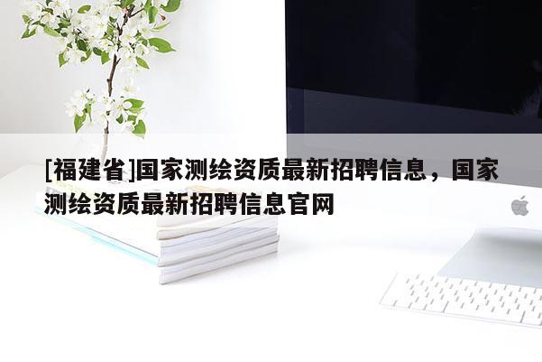 [福建省]國(guó)家測(cè)繪資質(zhì)最新招聘信息，國(guó)家測(cè)繪資質(zhì)最新招聘信息官網(wǎng)
