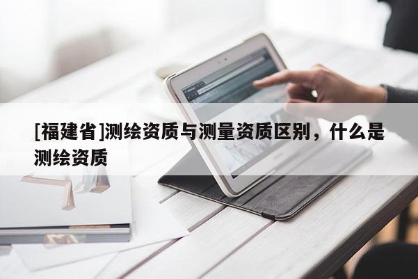[福建省]測繪資質(zhì)與測量資質(zhì)區(qū)別，什么是測繪資質(zhì)