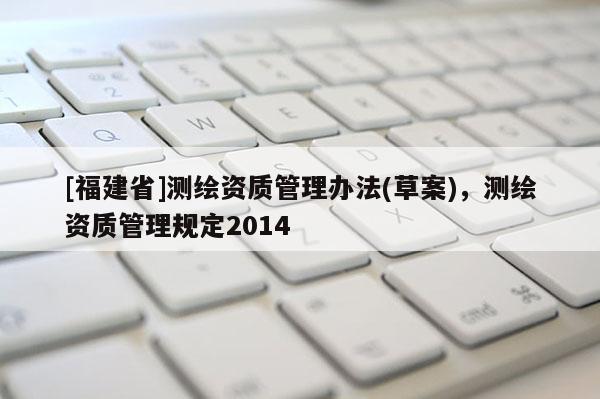 [福建省]測繪資質(zhì)管理辦法(草案)，測繪資質(zhì)管理規(guī)定2014