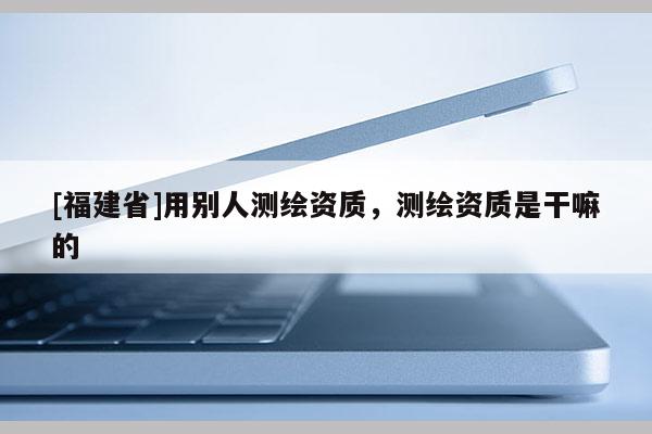 [福建省]用別人測繪資質(zhì)，測繪資質(zhì)是干嘛的