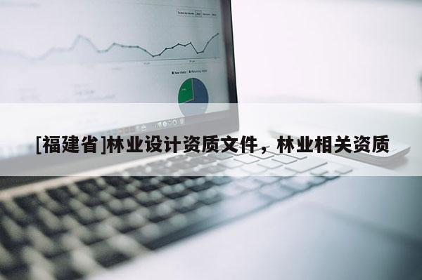 [福建省]林業(yè)設(shè)計資質(zhì)文件，林業(yè)相關(guān)資質(zhì)
