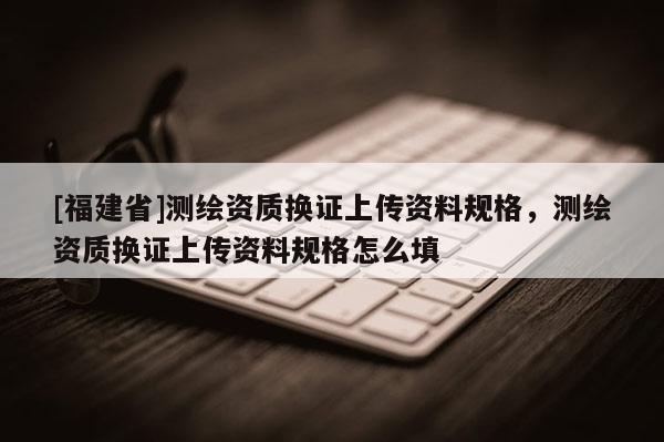 [福建省]測(cè)繪資質(zhì)換證上傳資料規(guī)格，測(cè)繪資質(zhì)換證上傳資料規(guī)格怎么填