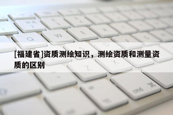 [福建省]資質(zhì)測(cè)繪知識(shí)，測(cè)繪資質(zhì)和測(cè)量資質(zhì)的區(qū)別