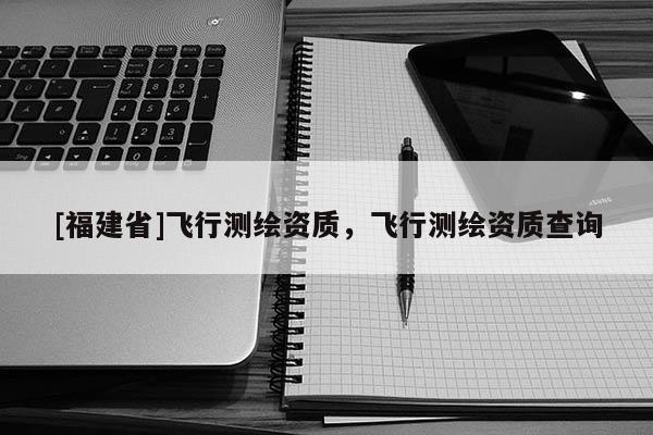 [福建省]飛行測(cè)繪資質(zhì)，飛行測(cè)繪資質(zhì)查詢