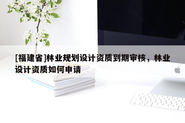 [福建省]林業(yè)規(guī)劃設(shè)計(jì)資質(zhì)到期審核，林業(yè)設(shè)計(jì)資質(zhì)如何申請(qǐng)