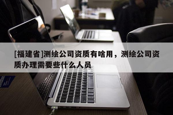 [福建省]測(cè)繪公司資質(zhì)有啥用，測(cè)繪公司資質(zhì)辦理需要些什么人員
