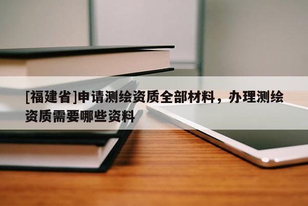 [福建省]申請(qǐng)測(cè)繪資質(zhì)全部材料，辦理測(cè)繪資質(zhì)需要哪些資料