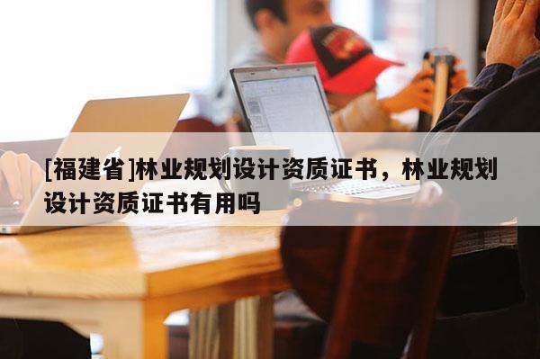 [福建省]林業(yè)規(guī)劃設(shè)計(jì)資質(zhì)證書(shū)，林業(yè)規(guī)劃設(shè)計(jì)資質(zhì)證書(shū)有用嗎