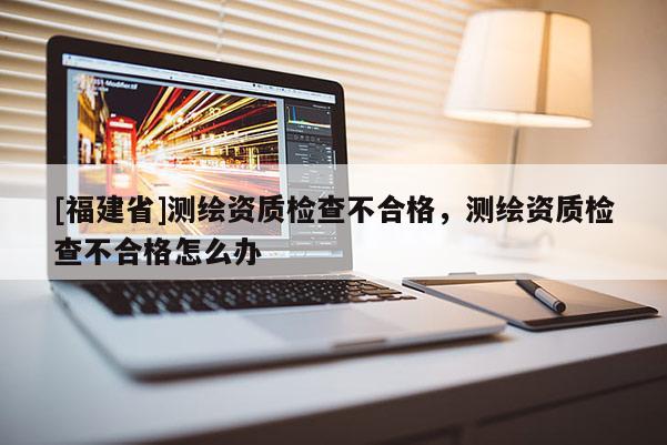 [福建省]測繪資質檢查不合格，測繪資質檢查不合格怎么辦