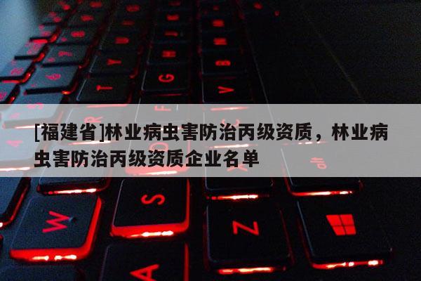 [福建省]林業(yè)病蟲害防治丙級資質(zhì)，林業(yè)病蟲害防治丙級資質(zhì)企業(yè)名單