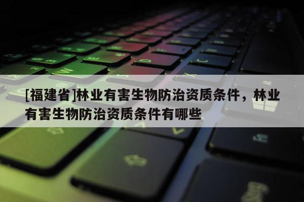 [福建省]林業(yè)有害生物防治資質(zhì)條件，林業(yè)有害生物防治資質(zhì)條件有哪些