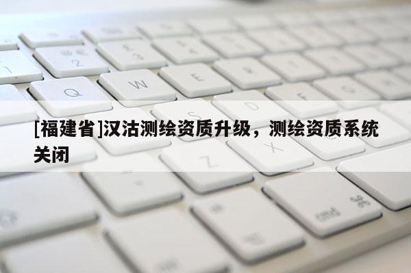 [福建省]漢沽測繪資質(zhì)升級，測繪資質(zhì)系統(tǒng)關(guān)閉