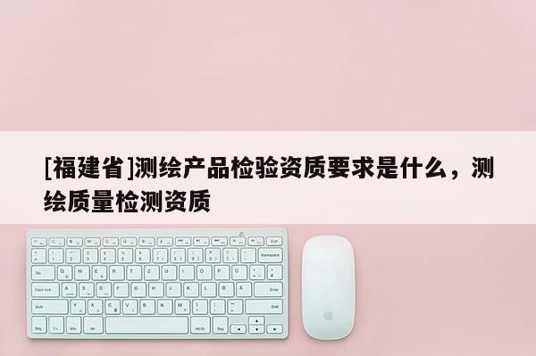 [福建省]測(cè)繪產(chǎn)品檢驗(yàn)資質(zhì)要求是什么，測(cè)繪質(zhì)量檢測(cè)資質(zhì)