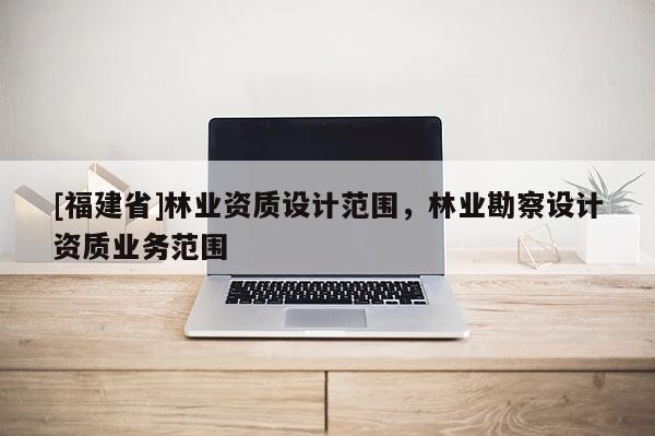 [福建省]林業(yè)資質設計范圍，林業(yè)勘察設計資質業(yè)務范圍