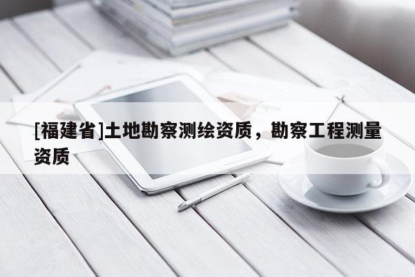 [福建省]土地勘察測繪資質(zhì)，勘察工程測量資質(zhì)