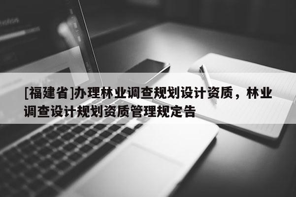 [福建省]辦理林業(yè)調(diào)查規(guī)劃設計資質(zhì)，林業(yè)調(diào)查設計規(guī)劃資質(zhì)管理規(guī)定告