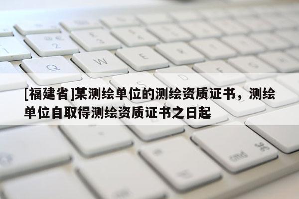 [福建省]某測(cè)繪單位的測(cè)繪資質(zhì)證書，測(cè)繪單位自取得測(cè)繪資質(zhì)證書之日起