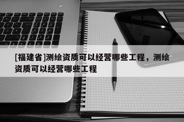 [福建省]測(cè)繪資質(zhì)可以經(jīng)營(yíng)哪些工程，測(cè)繪資質(zhì)可以經(jīng)營(yíng)哪些工程