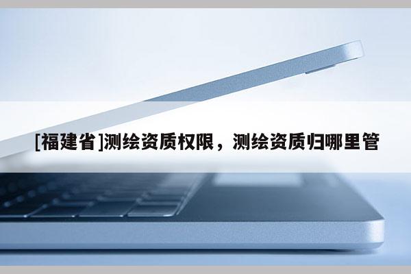 [福建省]測繪資質(zhì)權(quán)限，測繪資質(zhì)歸哪里管