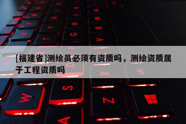 [福建省]測繪員必須有資質(zhì)嗎，測繪資質(zhì)屬于工程資質(zhì)嗎