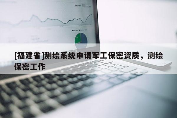 [福建省]測繪系統(tǒng)申請軍工保密資質(zhì)，測繪保密工作