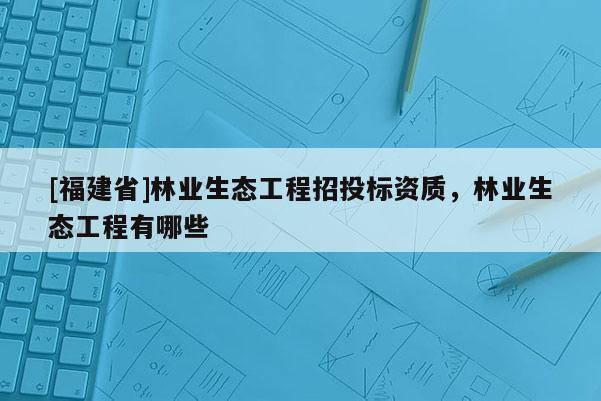 [福建省]林業(yè)生態(tài)工程招投標(biāo)資質(zhì)，林業(yè)生態(tài)工程有哪些