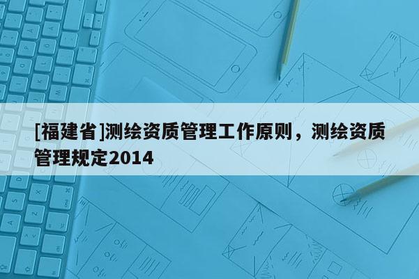 [福建省]測繪資質(zhì)管理工作原則，測繪資質(zhì)管理規(guī)定2014