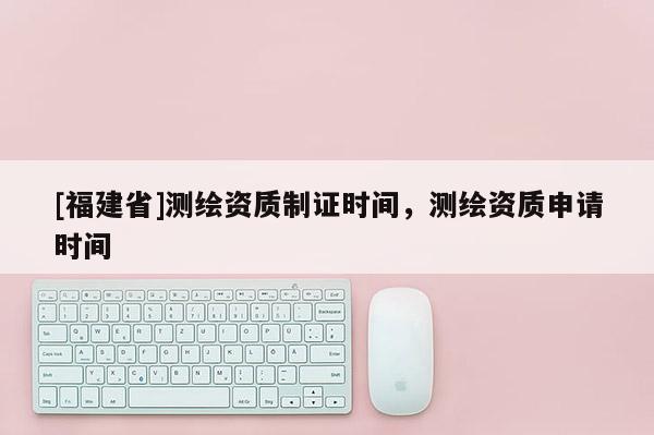 [福建省]測繪資質(zhì)制證時(shí)間，測繪資質(zhì)申請時(shí)間
