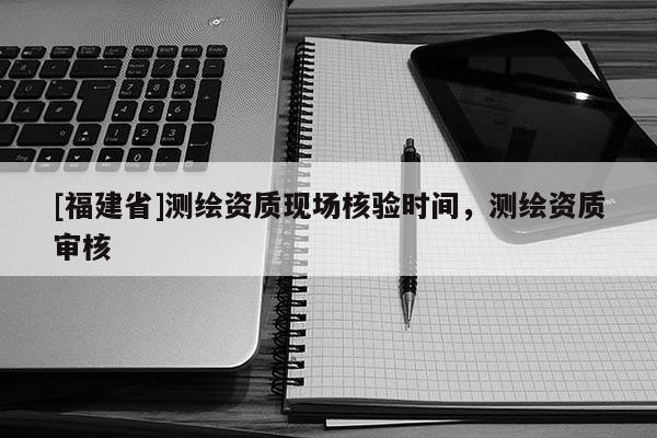 [福建省]測繪資質(zhì)現(xiàn)場核驗(yàn)時(shí)間，測繪資質(zhì)審核