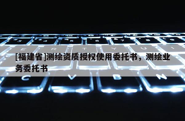 [福建省]測繪資質(zhì)授權(quán)使用委托書，測繪業(yè)務(wù)委托書