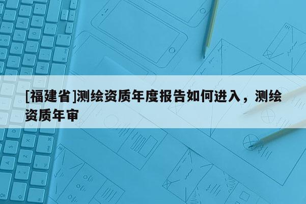 [福建省]測繪資質(zhì)年度報(bào)告如何進(jìn)入，測繪資質(zhì)年審