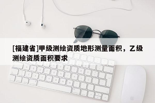 [福建省]甲級(jí)測繪資質(zhì)地形測量面積，乙級(jí)測繪資質(zhì)面積要求