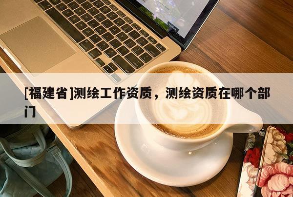 [福建省]測繪工作資質(zhì)，測繪資質(zhì)在哪個(gè)部門