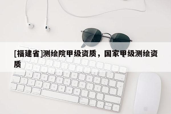 [福建省]測繪院甲級資質(zhì)，國家甲級測繪資質(zhì)