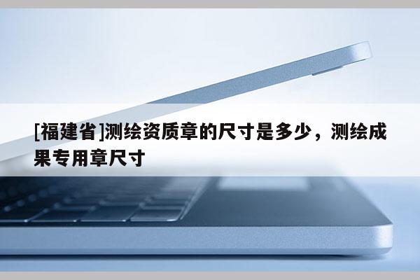 [福建省]測(cè)繪資質(zhì)章的尺寸是多少，測(cè)繪成果專用章尺寸