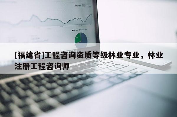 [福建省]工程咨詢資質(zhì)等級林業(yè)專業(yè)，林業(yè)注冊工程咨詢師