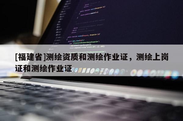 [福建省]測(cè)繪資質(zhì)和測(cè)繪作業(yè)證，測(cè)繪上崗證和測(cè)繪作業(yè)證
