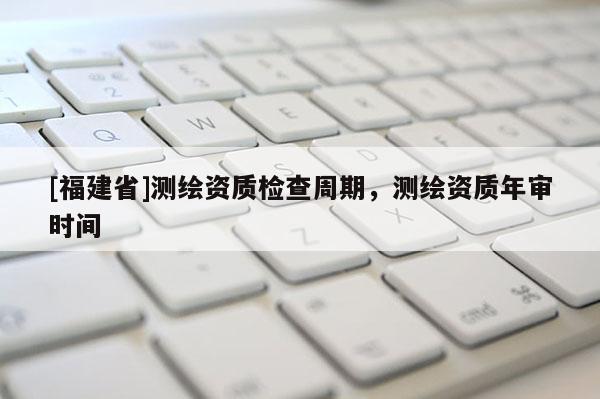[福建省]測(cè)繪資質(zhì)檢查周期，測(cè)繪資質(zhì)年審時(shí)間