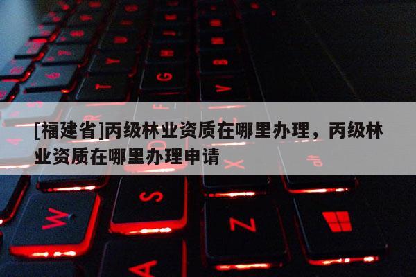 [福建省]丙級林業(yè)資質(zhì)在哪里辦理，丙級林業(yè)資質(zhì)在哪里辦理申請