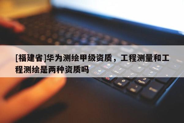 [福建省]華為測繪甲級(jí)資質(zhì)，工程測量和工程測繪是兩種資質(zhì)嗎