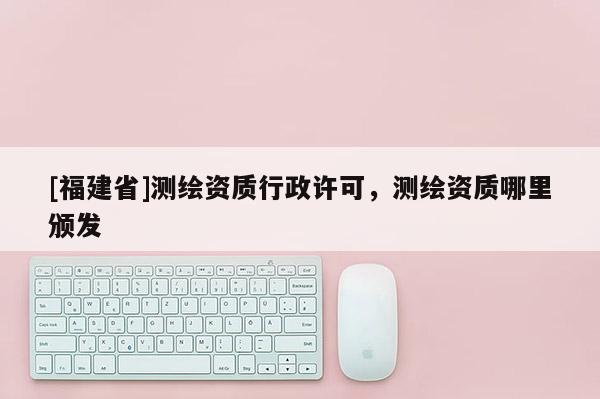[福建省]測繪資質(zhì)行政許可，測繪資質(zhì)哪里頒發(fā)