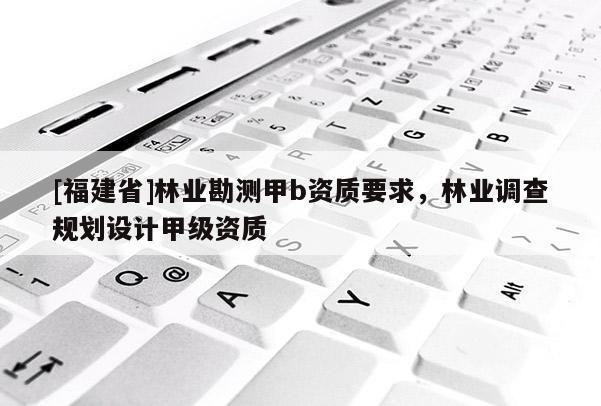 [福建省]林業(yè)勘測(cè)甲b資質(zhì)要求，林業(yè)調(diào)查規(guī)劃設(shè)計(jì)甲級(jí)資質(zhì)