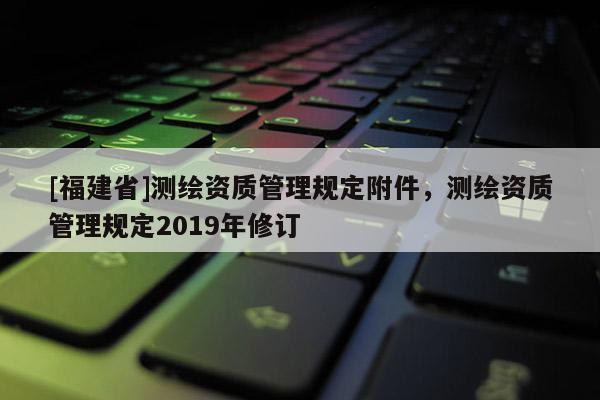 [福建省]測繪資質(zhì)管理規(guī)定附件，測繪資質(zhì)管理規(guī)定2019年修訂