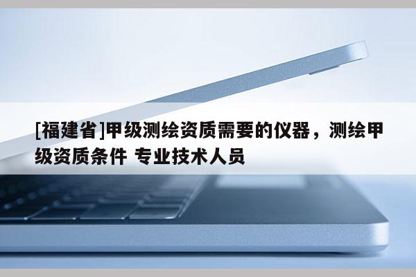 [福建省]甲級(jí)測(cè)繪資質(zhì)需要的儀器，測(cè)繪甲級(jí)資質(zhì)條件 專業(yè)技術(shù)人員