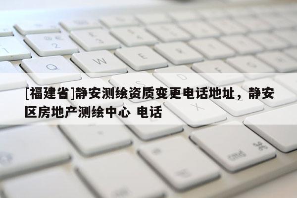 [福建省]靜安測(cè)繪資質(zhì)變更電話地址，靜安區(qū)房地產(chǎn)測(cè)繪中心 電話