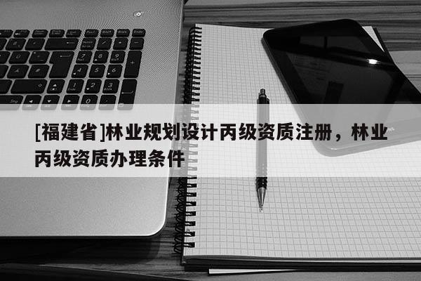 [福建省]林業(yè)規(guī)劃設(shè)計丙級資質(zhì)注冊，林業(yè)丙級資質(zhì)辦理條件
