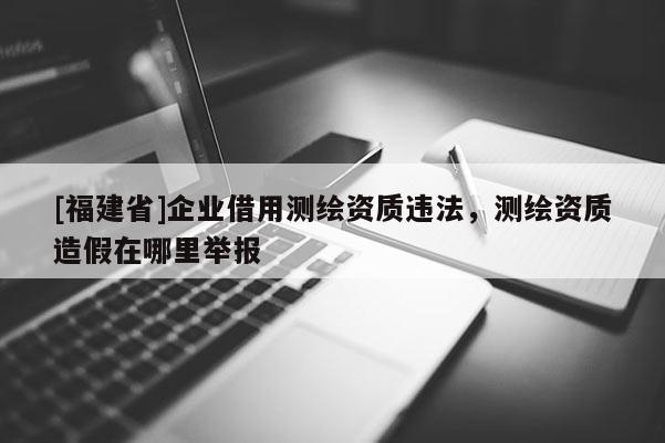 [福建省]企業(yè)借用測(cè)繪資質(zhì)違法，測(cè)繪資質(zhì)造假在哪里舉報(bào)
