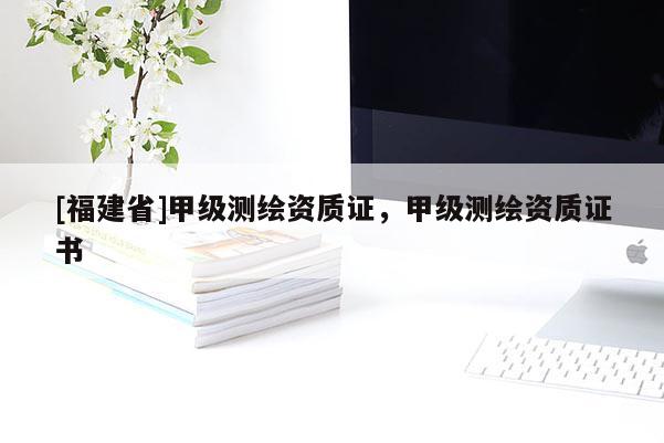 [福建省]甲級(jí)測(cè)繪資質(zhì)證，甲級(jí)測(cè)繪資質(zhì)證書(shū)