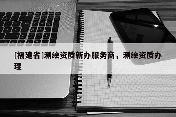 [福建省]測繪資質(zhì)新辦服務(wù)商，測繪資質(zhì)辦理